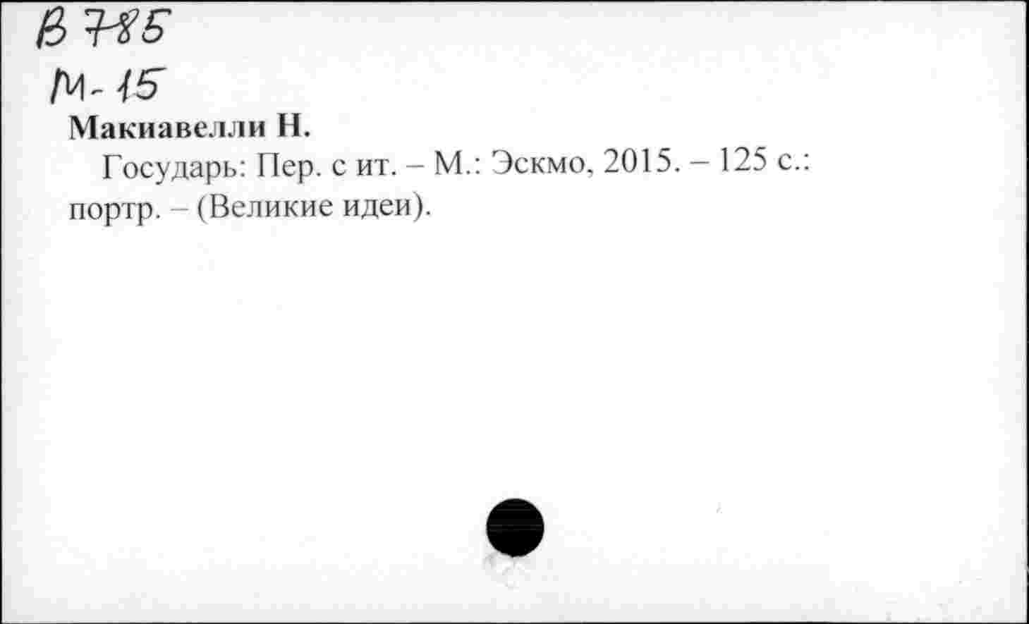 ﻿14-15
Макиавелли Н.
Государь: Пер. с ит. — М.: Эскмо, 2015. — 125 с.: портр. - (Великие идеи).